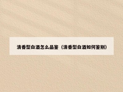 清香型白酒怎么品鉴（清香型白酒如何鉴别）