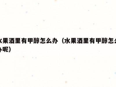 水果酒里有甲醇怎么办（水果酒里有甲醇怎么办呢）