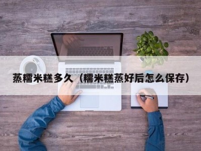 蒸糯米糕多久（糯米糕蒸好后怎么保存）