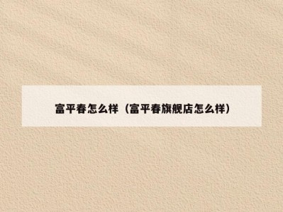 富平春怎么样（富平春旗舰店怎么样）