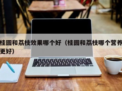 桂圆和荔枝效果哪个好（桂圆和荔枝哪个营养更好）