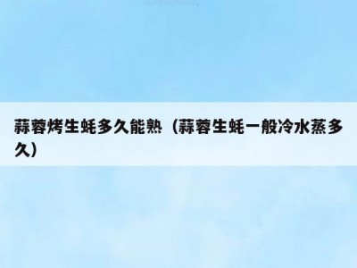 蒜蓉烤生蚝多久能熟（蒜蓉生蚝一般冷水蒸多久）