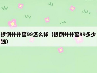 扳倒井井窖99怎么样（扳倒井井窖99多少钱）