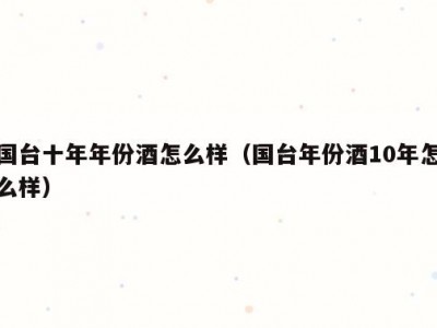 国台十年年份酒怎么样（国台年份酒10年怎么样）