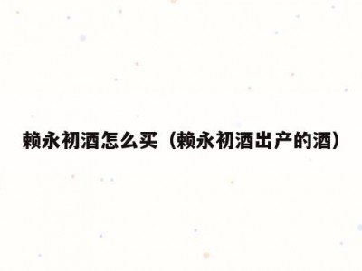 赖永初酒怎么买（赖永初酒出产的酒）