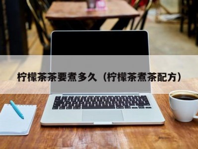 柠檬茶茶要煮多久（柠檬茶煮茶配方）
