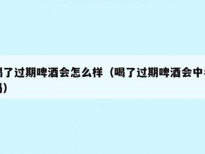 喝了过期啤酒会怎么样（喝了过期啤酒会中毒吗）