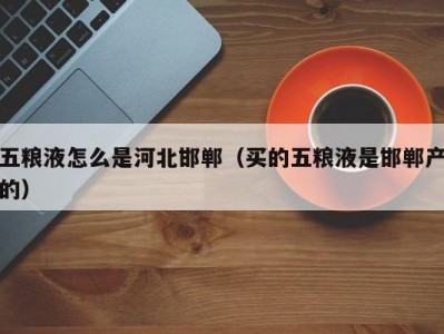 五粮液怎么是河北邯郸（买的五粮液是邯郸产的）
