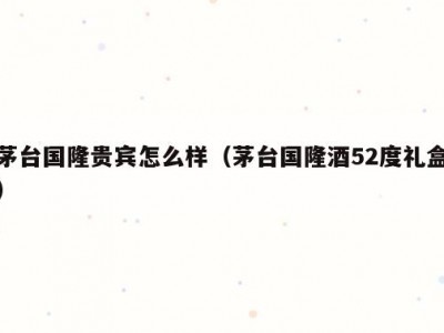 茅台国隆贵宾怎么样（茅台国隆酒52度礼盒）