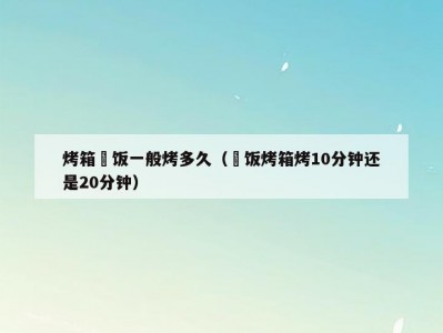 烤箱焗饭一般烤多久（焗饭烤箱烤10分钟还是20分钟）