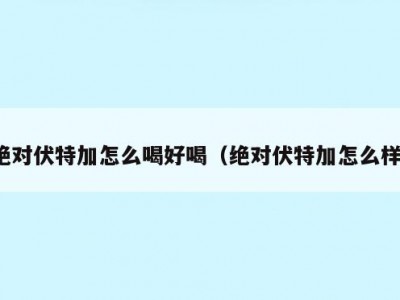 绝对伏特加怎么喝好喝（绝对伏特加怎么样）