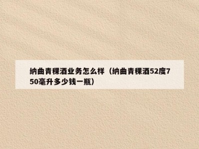 纳曲青稞酒业务怎么样（纳曲青稞酒52度750毫升多少钱一瓶）