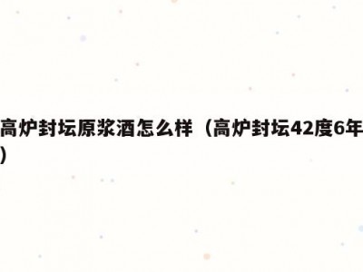 高炉封坛原浆酒怎么样（高炉封坛42度6年）