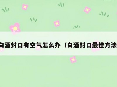 白酒封口有空气怎么办（白酒封口最佳方法）
