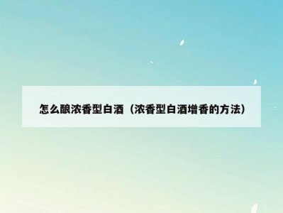 怎么酿浓香型白酒（浓香型白酒增香的方法）