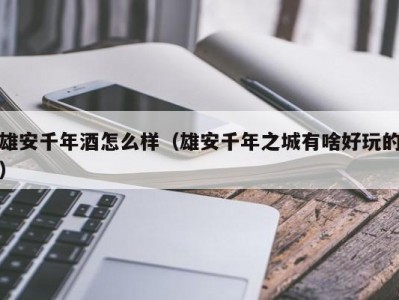 雄安千年酒怎么样（雄安千年之城有啥好玩的）