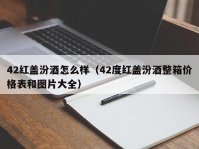 42红盖汾酒怎么样（42度红盖汾酒整箱价格表和图片大全）