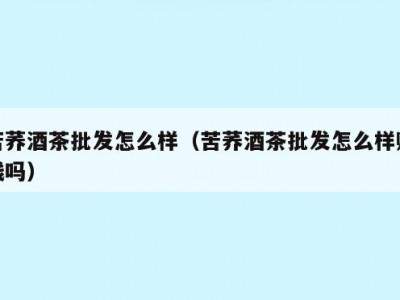 苦荞酒茶批发怎么样（苦荞酒茶批发怎么样赚钱吗）
