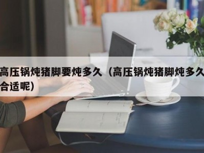 高压锅炖猪脚要炖多久（高压锅炖猪脚炖多久合适呢）