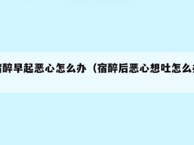 宿醉早起恶心怎么办（宿醉后恶心想吐怎么办）