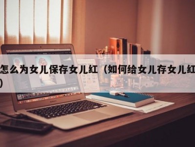 怎么为女儿保存女儿红（如何给女儿存女儿红）