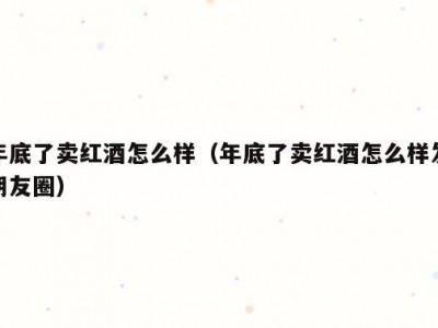 年底了卖红酒怎么样（年底了卖红酒怎么样发朋友圈）