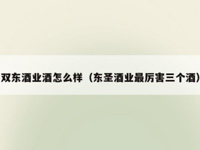 双东酒业酒怎么样（东圣酒业最厉害三个酒）