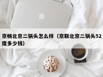 京畅北京二锅头怎么样（京联北京二锅头52度多少钱）