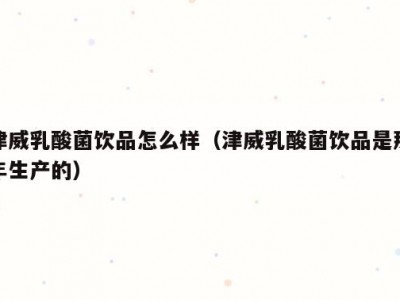 津威乳酸菌饮品怎么样（津威乳酸菌饮品是那年生产的）
