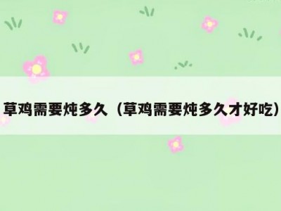草鸡需要炖多久（草鸡需要炖多久才好吃）