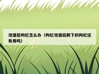 泡酒后枸杞怎么办（枸杞泡酒后剩下的枸杞还有用吗）