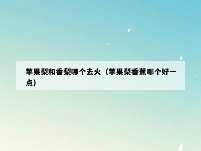 苹果梨和香梨哪个去火（苹果梨香蕉哪个好一点）