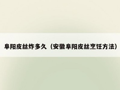 阜阳皮丝炸多久（安徽阜阳皮丝烹饪方法）