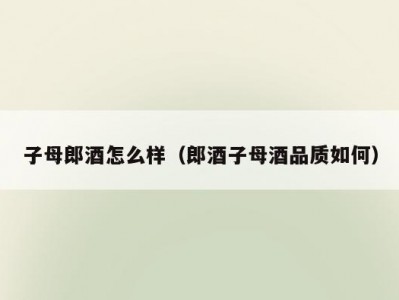 子母郎酒怎么样（郎酒子母酒品质如何）