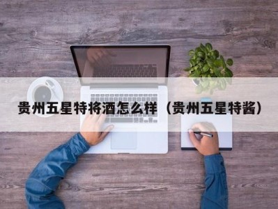 贵州五星特将酒怎么样（贵州五星特酱）