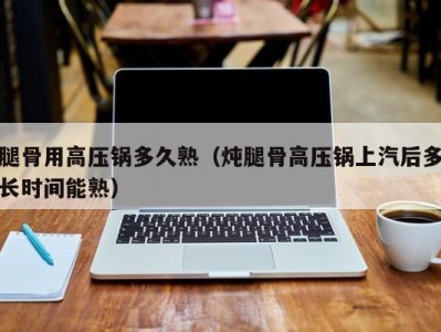 腿骨用高压锅多久熟（炖腿骨高压锅上汽后多长时间能熟）