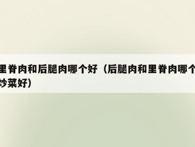 里脊肉和后腿肉哪个好（后腿肉和里脊肉哪个炒菜好）