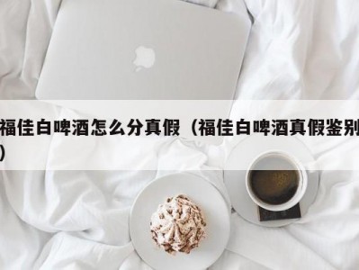 福佳白啤酒怎么分真假（福佳白啤酒真假鉴别）