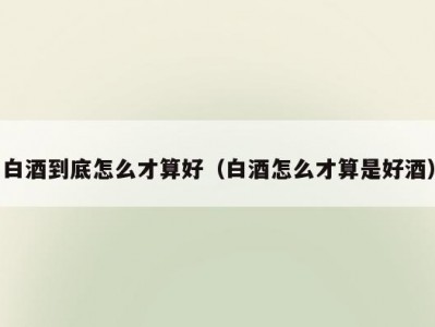 白酒到底怎么才算好（白酒怎么才算是好酒）