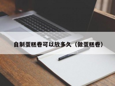 自制蛋糕卷可以放多久（做蛋糕卷）