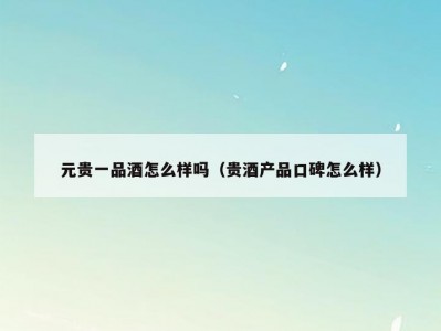 元贵一品酒怎么样吗（贵酒产品口碑怎么样）