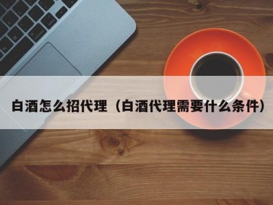 白酒怎么招代理（白酒代理需要什么条件）