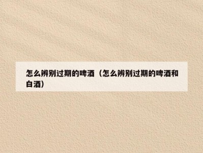 怎么辨别过期的啤酒（怎么辨别过期的啤酒和白酒）