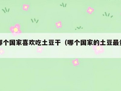 哪个国家喜欢吃土豆干（哪个国家的土豆最贵）