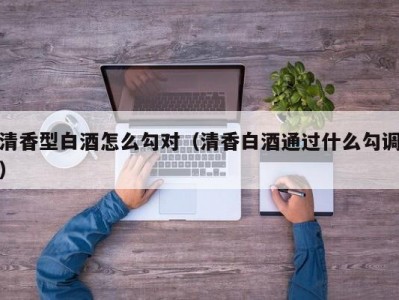 清香型白酒怎么勾对（清香白酒通过什么勾调）