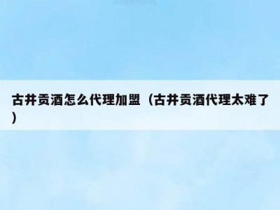 古井贡酒怎么代理加盟（古井贡酒代理太难了）
