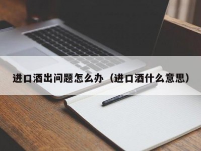 进口酒出问题怎么办（进口酒什么意思）