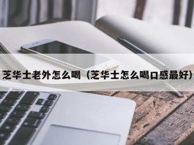 芝华士老外怎么喝（芝华士怎么喝口感最好）