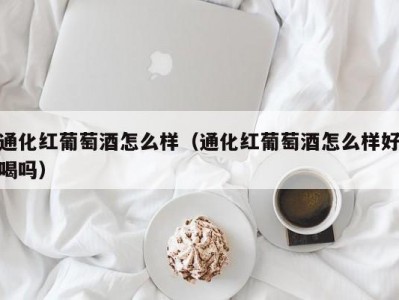 通化红葡萄酒怎么样（通化红葡萄酒怎么样好喝吗）