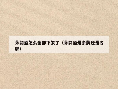 茅韵酒怎么全部下架了（茅韵酒是杂牌还是名牌）